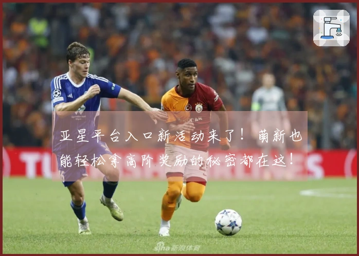 亚星平台入口新活动来了！萌新也能轻松拿高阶奖励的秘密都在这！