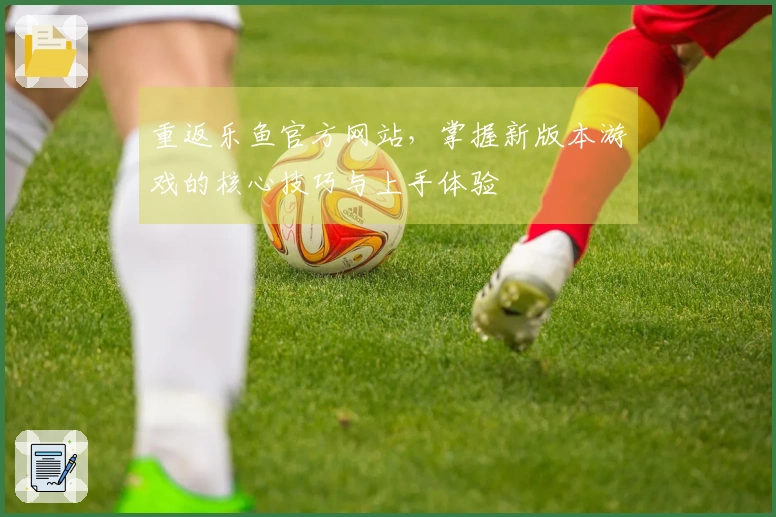 重返乐鱼官方网站，掌握新版本游戏的核心技巧与上手体验