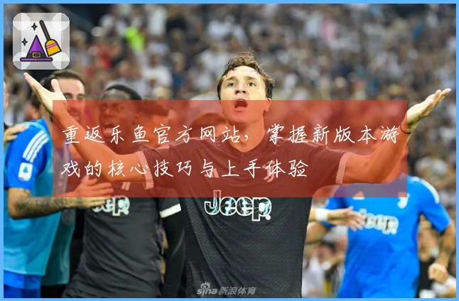 重返乐鱼官方网站，掌握新版本游戏的核心技巧与上手体验