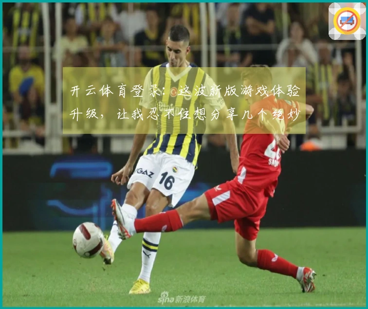 开云体育登录：这波新版游戏体验升级，让我忍不住想分享几个绝妙获胜技巧