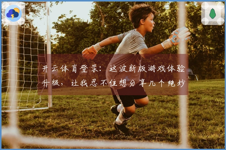 开云体育登录：这波新版游戏体验升级，让我忍不住想分享几个绝妙获胜技巧