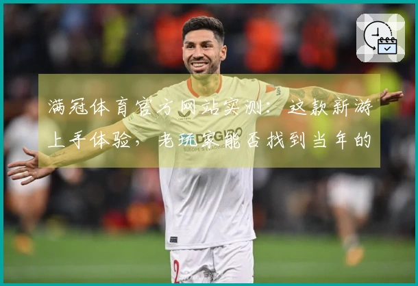 满冠体育官方网站实测：这款新游上手体验，老玩家能否找到当年的感觉？